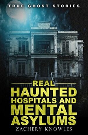 True Ghost Stories: Real Haunted Hospitals and Mental Asylums by Zachery Knowles