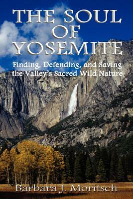 The Soul of Yosemite: Finding, Defending, and Saving the Valley's Sacred Wild Nature by Barbara J. Moritsch