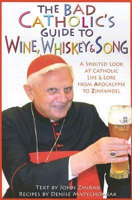 The Bad Catholic's Guide to Wine, Whiskey,Song: A Spirited Look at Catholic LifeLore from the Apocalypse to Zinfandel by Denise Matychowiak, John Zmirak