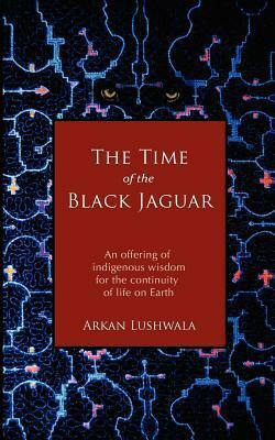 The Time of the Black Jaguar: An Offering of Indigenous Wisdom for the Continuity of Life on Earth by Arkan Lushwala