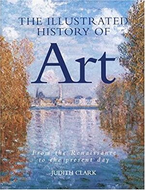 The Illustrated History of Art: From the Renaissance to the Present Day by Judith Clark