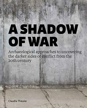 A Shadow of War: Archaeological Approaches to Uncovering the Darker Sides of Conflict from the 20th Century by Claudia Theune