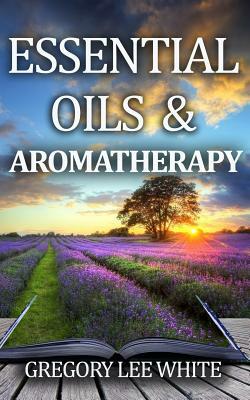 Essential Oils and Aromatherapy: How to Use Essential Oils for Beauty, Health, and Spirituality by Gregory Lee White