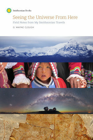 Seeing the Universe From Here: Field Notes from My Smithsonian Travels by G. Wayne Clough