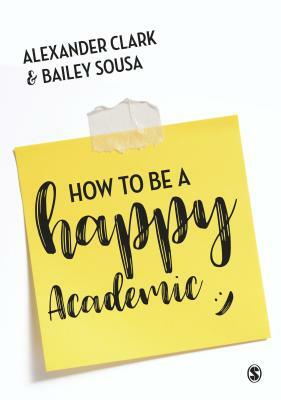 How to Be a Happy Academic: A Guide to Being Effective in Research, Writing and Teaching by Alexander Clark, Bailey Sousa