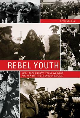Rebel Youth: 1960s Labour Unrest, Young Workers, and New Leftists in English Canada by Ian Milligan