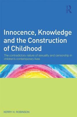 Innocence, Knowledge and the Construction of Childhood: The Contradictory Nature of Sexuality and Censorship in Children S Contemporary Lives by Kerry Robinson