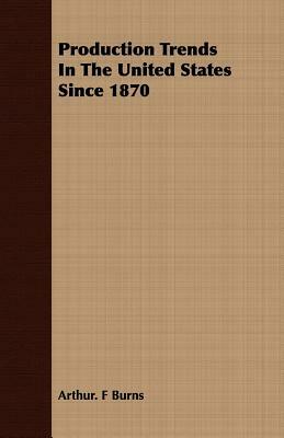 Production Trends in the United States Since 1870 by Arthur F. Burns