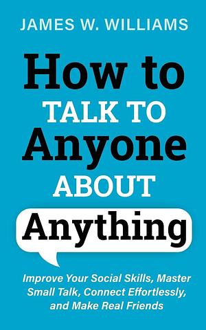 How to Talk to anyone About Anything: Improve Your Social Skills, Master Small Talk, Connect Effortlessly, and Make Real Friends by James W. Williams, James W. Williams