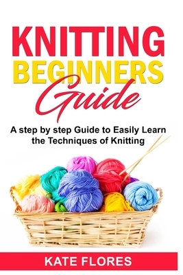 Knitting Beginners Guide: A Complete Step by Step Guide to Easily Learn Knitting Techniques Designed for Absolute Beginners. Includes Pictures a by Kate Flores