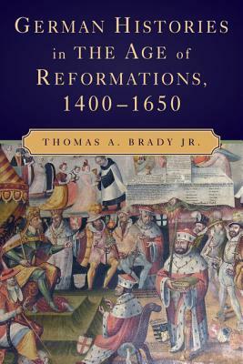 German Histories in the Age of Reformations, 1400-1650 by Thomas A. Brady Jr.