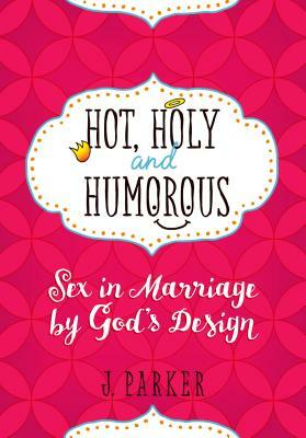 Hot, Holy, and Humorous: Sex in Marriage by God's Design by J. Parker