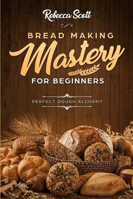 Bread Baking Mastery for Beginners: Perfect Dough Alchemy by Rebecca Scott