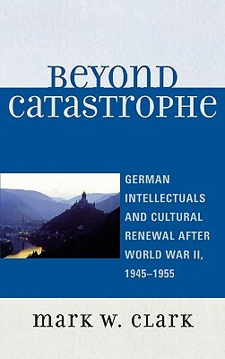 Beyond Catastrophe: German Intellectuals and Cultural Renewal After World War II, 1945-1955 by Mark W. Clark