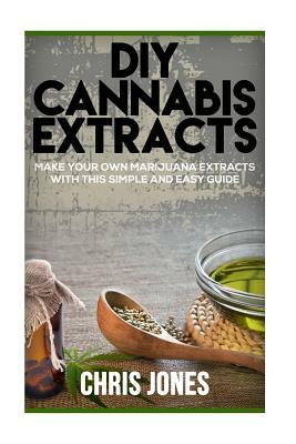 DIY Cannabis Extracts: Make Your Own Marijuana Extracts With This Simple and Easy Guide by Chris Jones