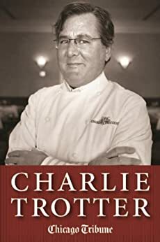 Charlie Trotter: How One Superstar Chef and His Iconic Chicago Restaurant Helped Revolutionize American Cuisine by Chicago Tribune