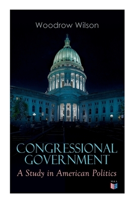 Congressional Government: A Study in American Politics by Woodrow Wilson