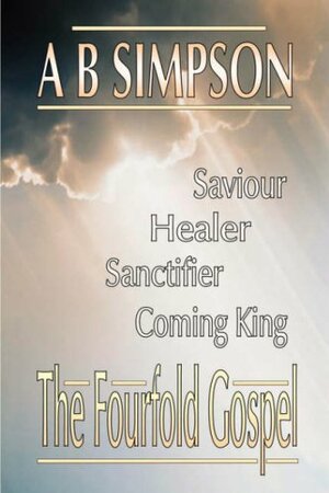 The Fourfold Gospel: Christ Our Saviour, Sanctifier, Healer And Coming Lord by A.B. Simpson