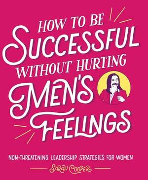 How to Be Successful Without Hurting Men's Feelings: Non-Threatening Leadership Strategies for Women by Sarah Cooper