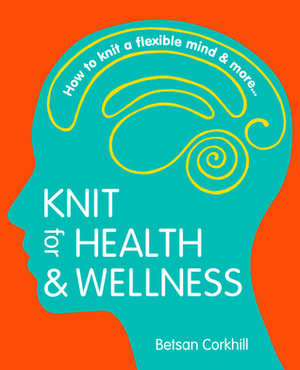 Knit For Health And Wellness: How To Knit A Flexible Mind And More... by Betsan Corkhill