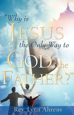 Why Is Jesus the Only Way to God, the Father? by Lynn Ahrens