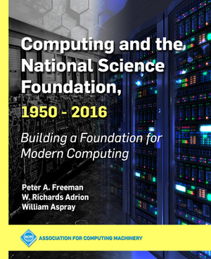 Computing and the National Science Foundation, 1950-2016: Building a Foundation for Modern Computing by William Aspray, Peter a. Freeman, W. Richards Adrion