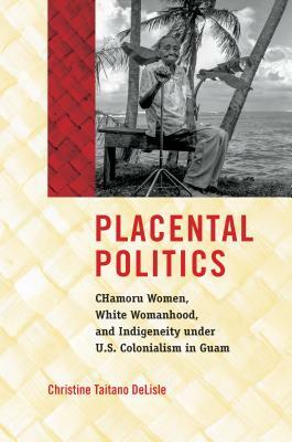 Placental Politics: Chamoru Women, White Womanhood, and Indigeneity Under U.S. Colonialism in Guam by Christine Taitano Delisle