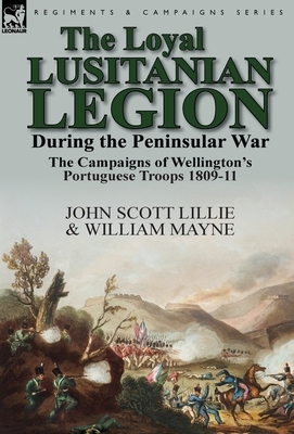 The Loyal Lusitanian Legion During the Peninsular War: The Campaigns of Wellington's Portuguese Troops 1809-11 by William Mayne, John Scott Lillie