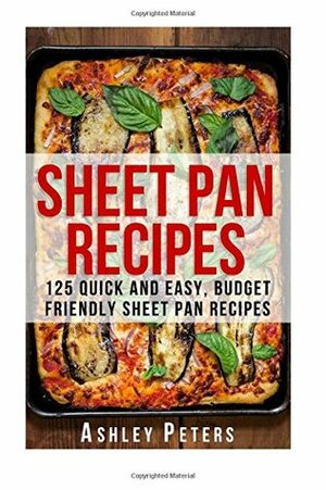 Sheet Pan Recipes: 125 Quick and Easy, Budget Friendly Sheet Pan Recipes by Ashley Peters