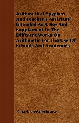 Arithmetical Spyglass And Teacher's Assistant Intended As A Key And Supplement To The Different Works On Arithmetic For The Use Of Schools And Academi by Charles Waterhouse