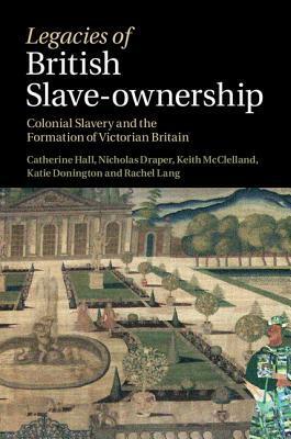 Legacies of British Slave-Ownership: Colonial Slavery and the Formation of Victorian Britain by Catherine Hall, Keith McClelland, Nick Draper, Kate Donington, Rachel Lang