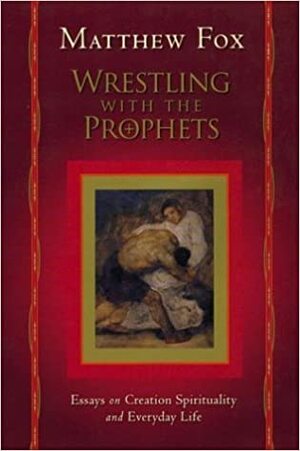 Wrestling with the Prophets: Essays on Creation Spirituality and Everyday Life by Matthew Fox