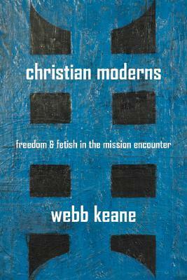 Christian Moderns: Freedom and Fetish in the Mission Encounter by Webb Keane