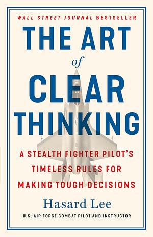 The Art of Clear Thinking: A Stealth Fighter Pilot's Timeless Rules for Making Tough Decisions by Hasard Lee