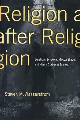 Religion After Religion: Gershom Scholem, Mircea Eliade, and Henry Corbin at Eranos by Steven M. Wasserstrom