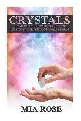 Crystals: Ultimate List Of Crystals And Their Uses, Crystal Healing And Energy Fields by Mia Rose