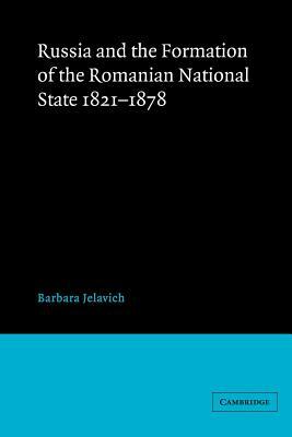 Russia and the Formation of the Romanian National State, 1821-1878 by Barbara Jelavich