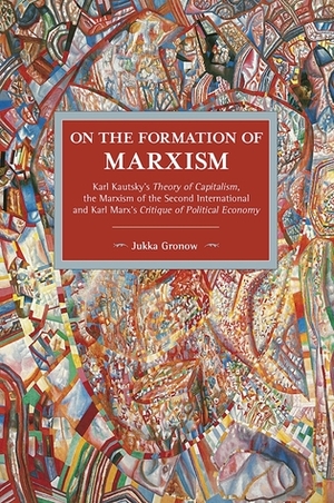 On the Formation of Marxism: Karl Kautsky's Theory of Capitalism, the Marxism of the Second International and Karl Marx's Critique of Political Economy by Jukka Gronow