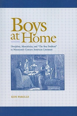 Boys at Home: Discipline, Masculinity, and "The Boy-Problem" in Nineteenth-Century American Literature by Ken Parille