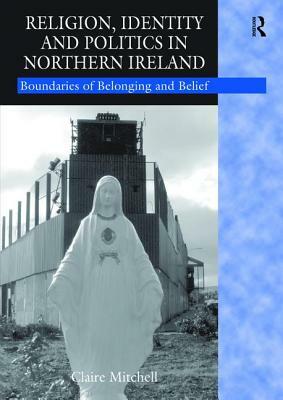 Religion, Identity and Politics in Northern Ireland: Boundaries of Belonging and Belief by Claire Mitchell