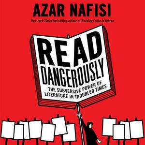 Read Dangerously: The Subversive Power of Literature in Troubled Times by Azar Nafisi