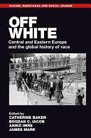 Off White: Central and Eastern Europe and the Global History of Race by James Mark, Catherine Baker, Anikó Imre, Bogdan C. Iacob