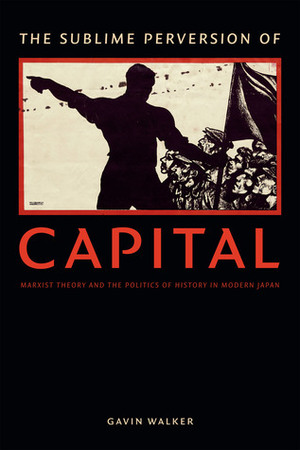 The Sublime Perversion of Capital: Marxist Theory and the Politics of History in Modern Japan by Gavin Walker