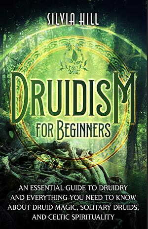 Druidism for Beginners: An Essential Guide to Druidry and Everything You Need to Know about Druid Magic, Solitary Druids, and Celtic Spirituality (Spiritual Practices) by Silvia Hill