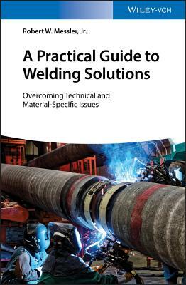 A Practical Guide to Welding Solutions: Overcoming Technical and Material-Specific Issues by Robert W. Messler