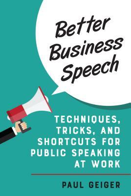 Better Business Speech: Techniques and Shortcuts for Public Speaking at Work by Paul Geiger