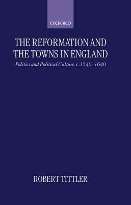 The Reformation and the Towns in England: Politics and Political Culture, C. 1540-1640 by Robert Tittler