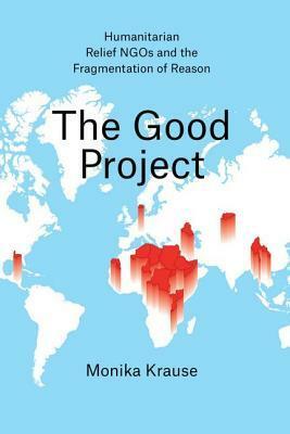 The Good Project: Humanitarian Relief NGOs and the Fragmentation of Reason by Monika Krause