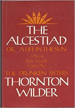 The Alcestiad: Or, a Life in the Sun: A Play in Three Acts, with a Satyr Play, the Drunken Sisters by Thornton Wilder