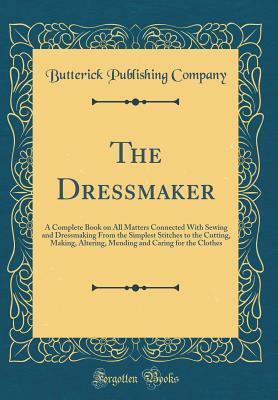 The Dressmaker: A Complete Book on All Matters Connected with Sewing and Dressmaking from the Simplest Stitches to the Cutting, Making, Altering, Mending and Caring for the Clothes (Classic Reprint) by Butterick Publishing Company